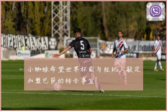 小蜘蛛希望世界杯前与经纪人敲定加盟巴萨的转会事宜