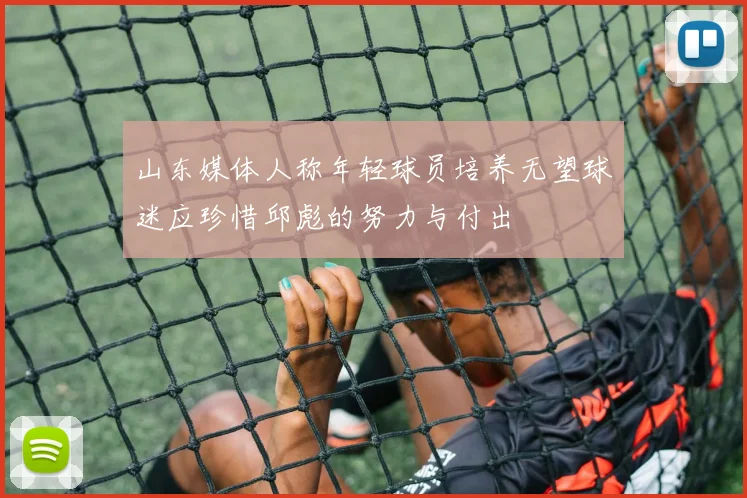 山东媒体人称年轻球员培养无望球迷应珍惜邱彪的努力与付出