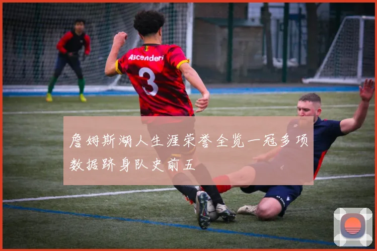 詹姆斯湖人生涯荣誉全览一冠多项数据跻身队史前五