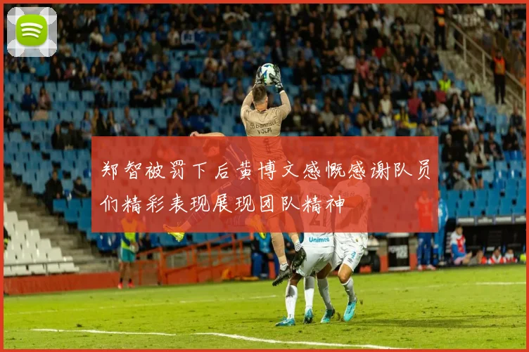 郑智被罚下后黄博文感慨感谢队员们精彩表现展现团队精神