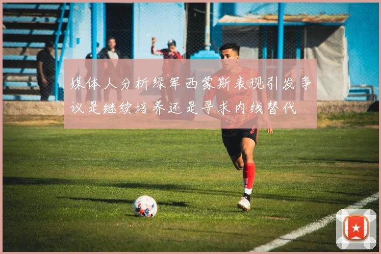 媒体人分析绿军西蒙斯表现引发争议是继续培养还是寻求内线替代