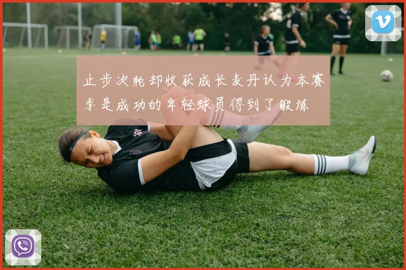 止步次轮却收获成长麦丹认为本赛季是成功的年轻球员得到了锻炼