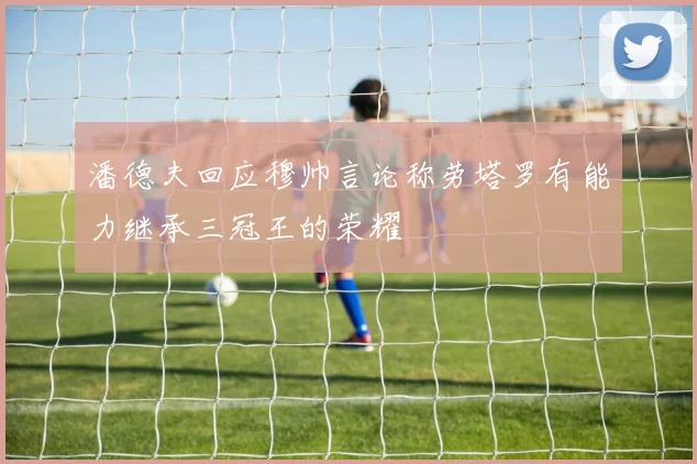 潘德夫回应穆帅言论称劳塔罗有能力继承三冠王的荣耀