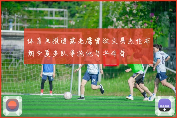 体育画报透露老鹰曾欲交易杰伦布朗今夏多队争抢他与字母哥